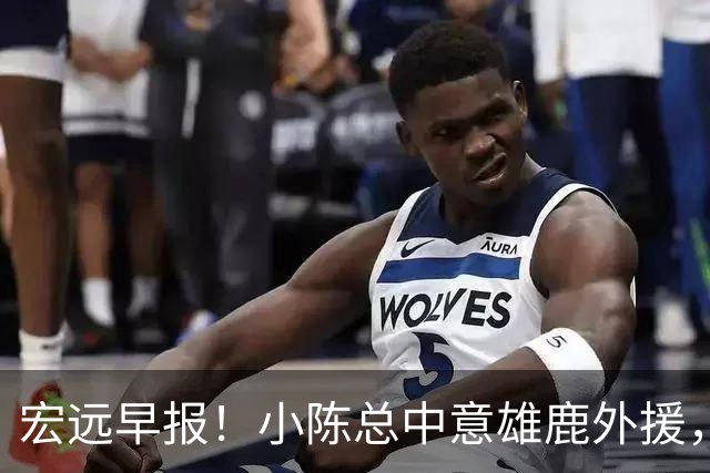 宏远早报！小陈总中意雄鹿外援，首钢辟谣租借赵睿回广东，09小将狂轰32+17！